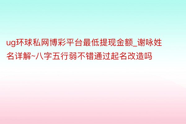 ug环球私网博彩平台最低提现金额_谢咏姓名详解~八字五行弱不错通过起名改造吗