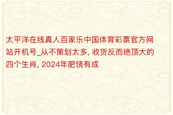 太平洋在线真人百家乐中国体育彩票官方网站开机号_从不策划太多, 收货反而绝顶大的四个生肖, 2024年肥饶有成