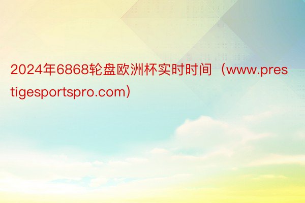 2024年6868轮盘欧洲杯实时时间（www.prestigesportspro.com）