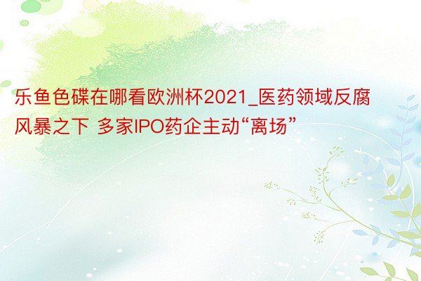 乐鱼色碟在哪看欧洲杯2021_医药领域反腐风暴之下 多家IPO药企主动“离场”