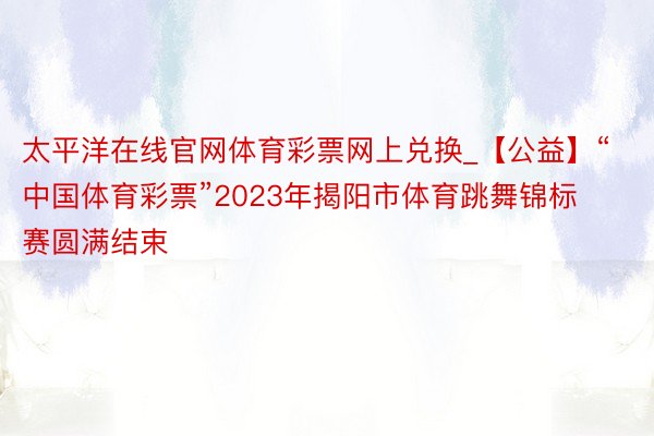 太平洋在线官网体育彩票网上兑换_【公益】“中国体育彩票”2023年揭阳市体育跳舞锦标赛圆满结束