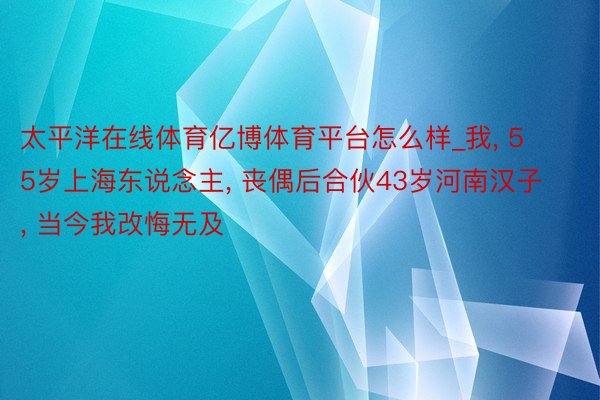 太平洋在线体育亿博体育平台怎么样_我, 55岁上海东说念主, 丧偶后合伙43岁河南汉子, 当今我改悔无及