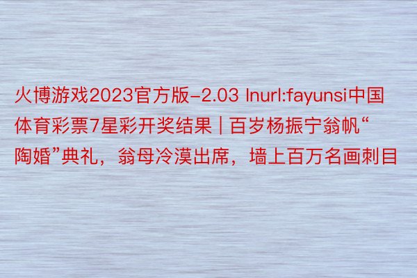 火博游戏2023官方版-2.03 Inurl:fayunsi中国体育彩票7星彩开奖结果 | 百岁杨振宁翁帆“陶婚”典礼，翁母冷漠出席，墙上百万名画刺目