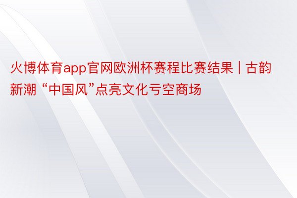 火博体育app官网欧洲杯赛程比赛结果 | 古韵新潮 “中国风”点亮文化亏空商场