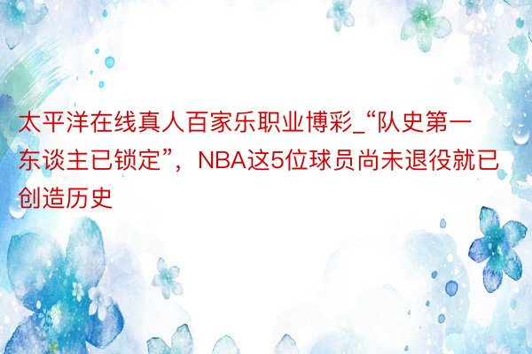 太平洋在线真人百家乐职业博彩_“队史第一东谈主已锁定”，NBA这5位球员尚未退役就已创造历史