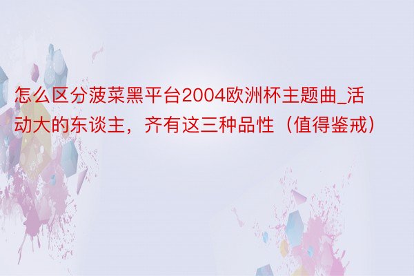 怎么区分菠菜黑平台2004欧洲杯主题曲_活动大的东谈主，齐有这三种品性（值得鉴戒）