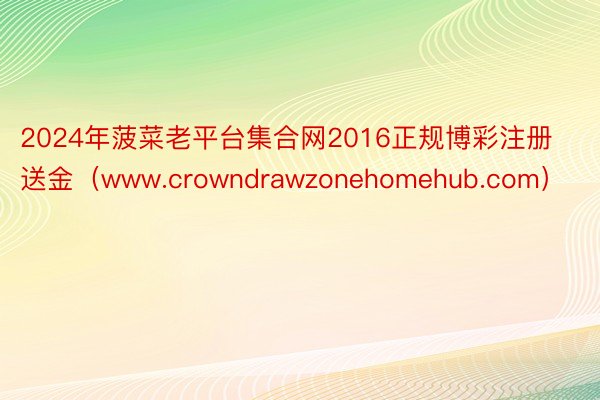 2024年菠菜老平台集合网2016正规博彩注册送金（www.crowndrawzonehomehub.com）