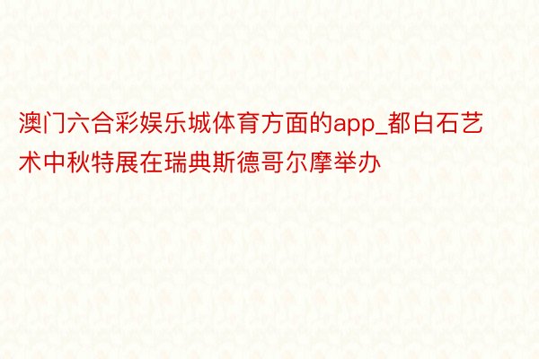 澳门六合彩娱乐城体育方面的app_都白石艺术中秋特展在瑞典斯德哥尔摩举办