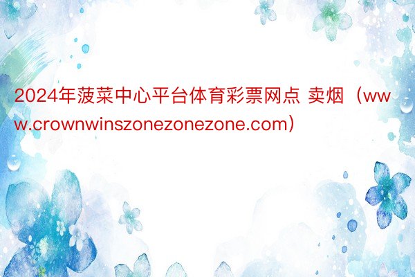 2024年菠菜中心平台体育彩票网点 卖烟（www.crownwinszonezonezone.com）