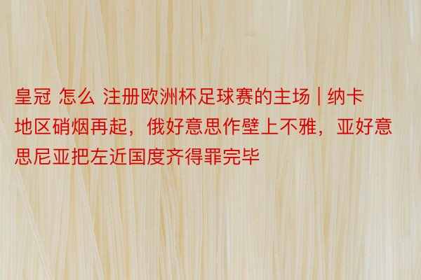 皇冠 怎么 注册欧洲杯足球赛的主场 | 纳卡地区硝烟再起，俄好意思作壁上不雅，亚好意思尼亚把左近国度齐得罪完毕