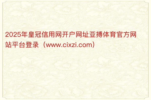 2025年皇冠信用网开户网址亚搏体育官方网站平台登录（www.cixzi.com）