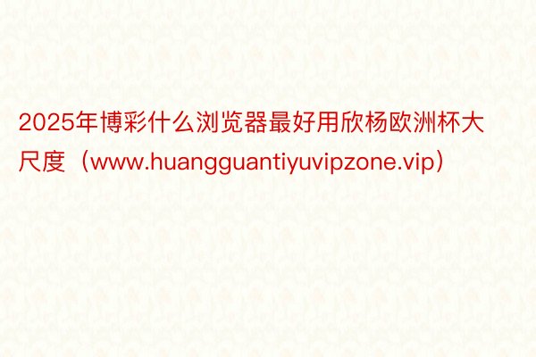 2025年博彩什么浏览器最好用欣杨欧洲杯大尺度（www.huangguantiyuvipzone.vip）