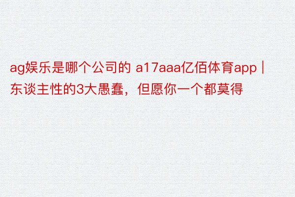 ag娱乐是哪个公司的 a17aaa亿佰体育app | 东谈主性的3大愚蠢，但愿你一个都莫得