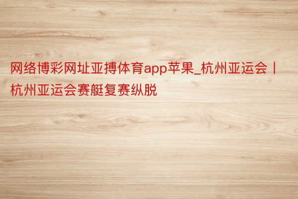 网络博彩网址亚搏体育app苹果_杭州亚运会丨杭州亚运会赛艇复赛纵脱