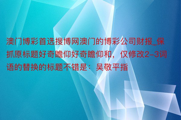 澳门博彩首选搜博网澳门的博彩公司财报_保抓原标题好奇瞻仰好奇瞻仰和，仅修改2-3词语的替换的标题不错是：吴敬平指