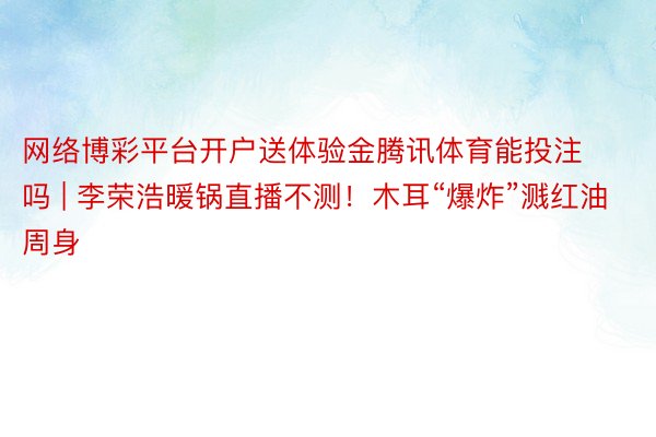 网络博彩平台开户送体验金腾讯体育能投注吗 | 李荣浩暖锅直播不测！木耳“爆炸”溅红油周身