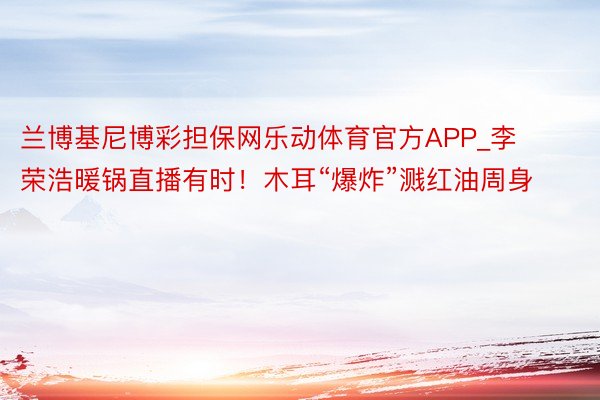 兰博基尼博彩担保网乐动体育官方APP_李荣浩暖锅直播有时！木耳“爆炸”溅红油周身