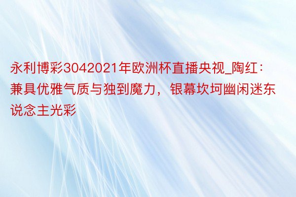 永利博彩3042021年欧洲杯直播央视_陶红：兼具优雅气质与独到魔力，银幕坎坷幽闲迷东说念主光彩