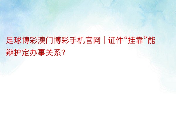 足球博彩澳门博彩手机官网 | 证件“挂靠”能辩护定办事关系？