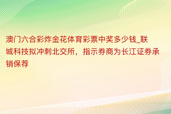 澳门六合彩炸金花体育彩票中奖多少钱_联城科技拟冲刺北交所,指示券商为长江证券承销保荐